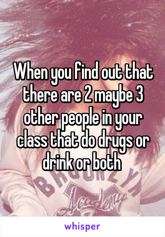 When you find out that there are 2 maybe 3 other people in your class that do drugs or drink or both 