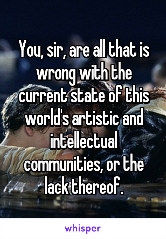 You, sir, are all that is wrong with the current state of this world's artistic and intellectual communities, or the lack thereof.