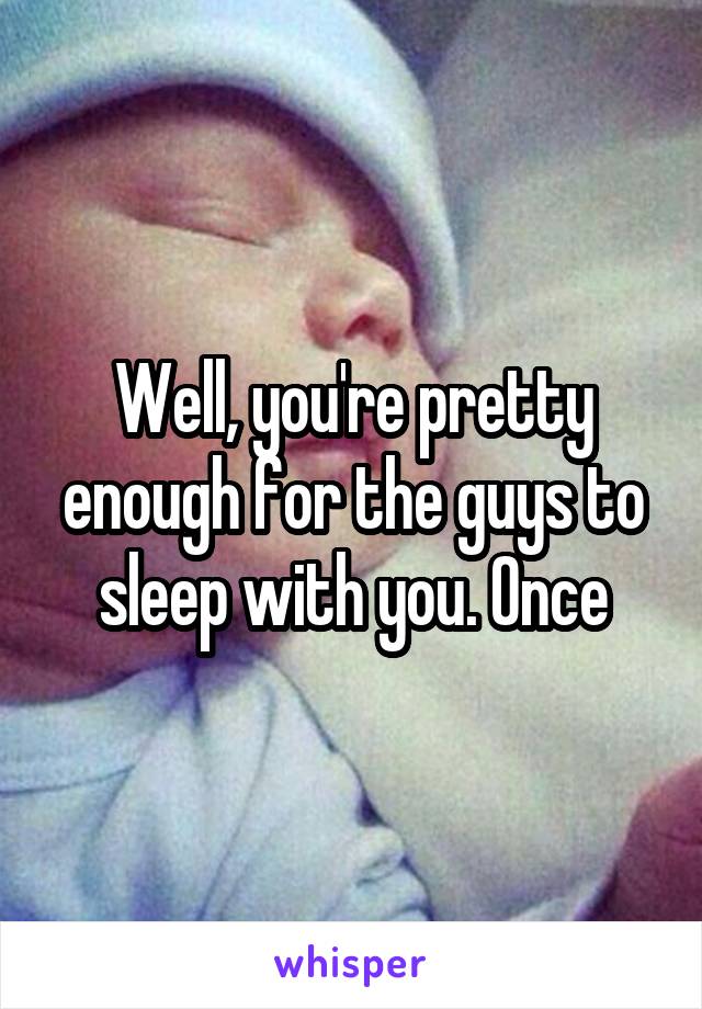 Well, you're pretty enough for the guys to sleep with you. Once