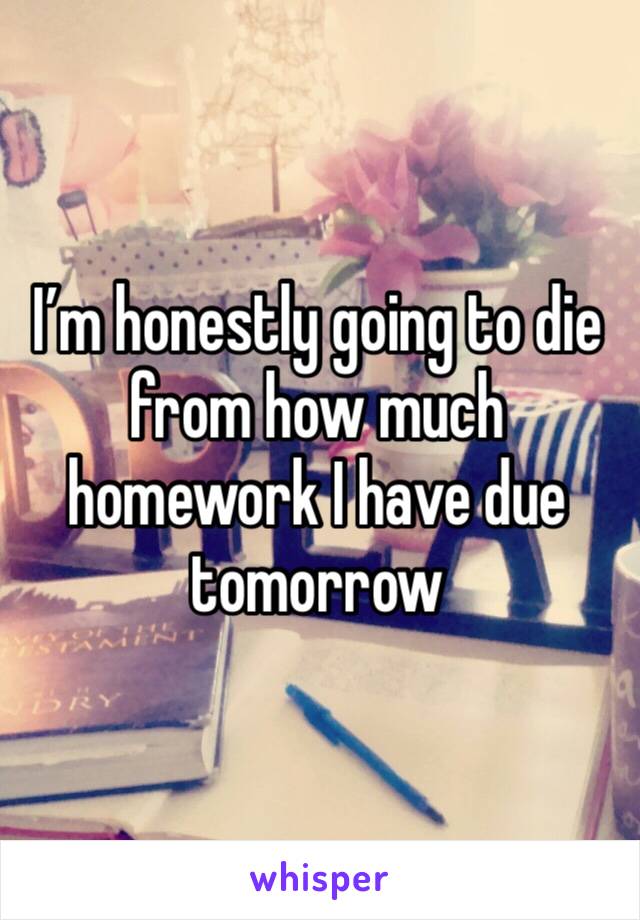 I’m honestly going to die from how much homework I have due tomorrow 