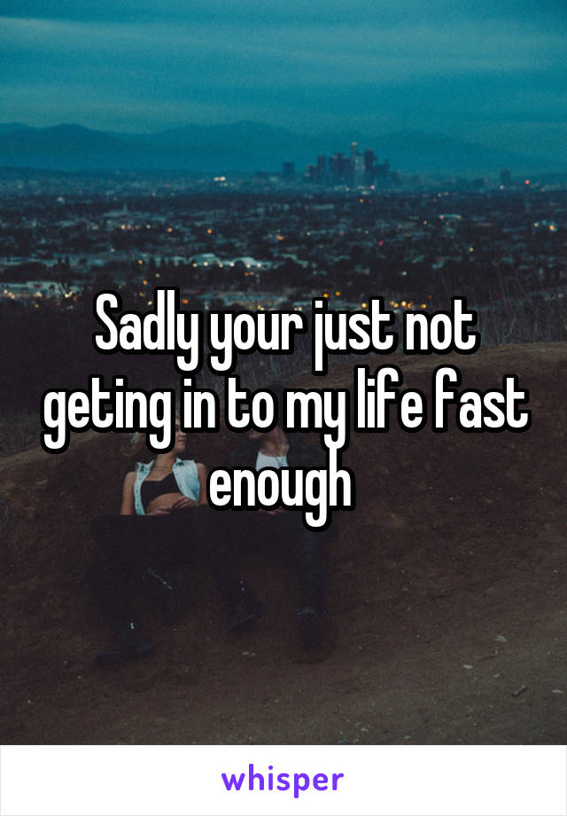 Sadly your just not geting in to my life fast enough 