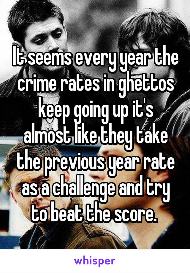 It seems every year the crime rates in ghettos keep going up it's almost like they take the previous year rate as a challenge and try to beat the score. 