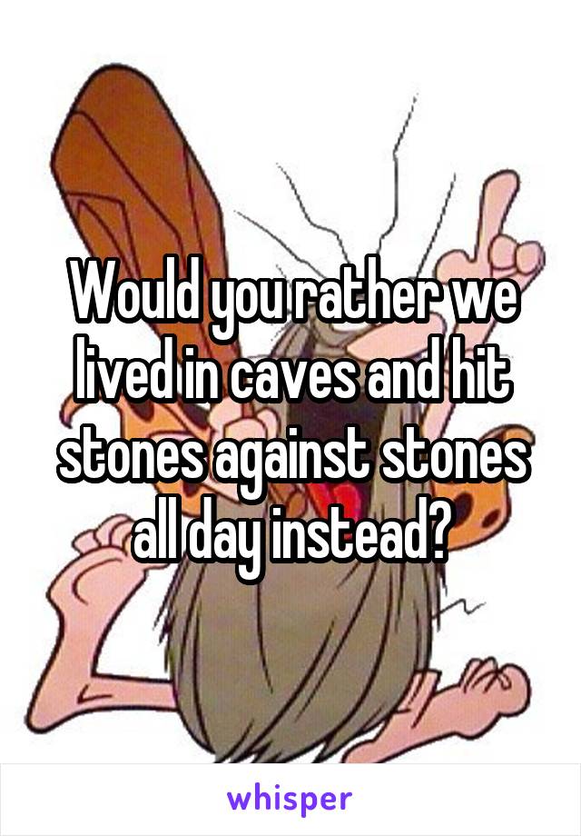 Would you rather we lived in caves and hit stones against stones all day instead?