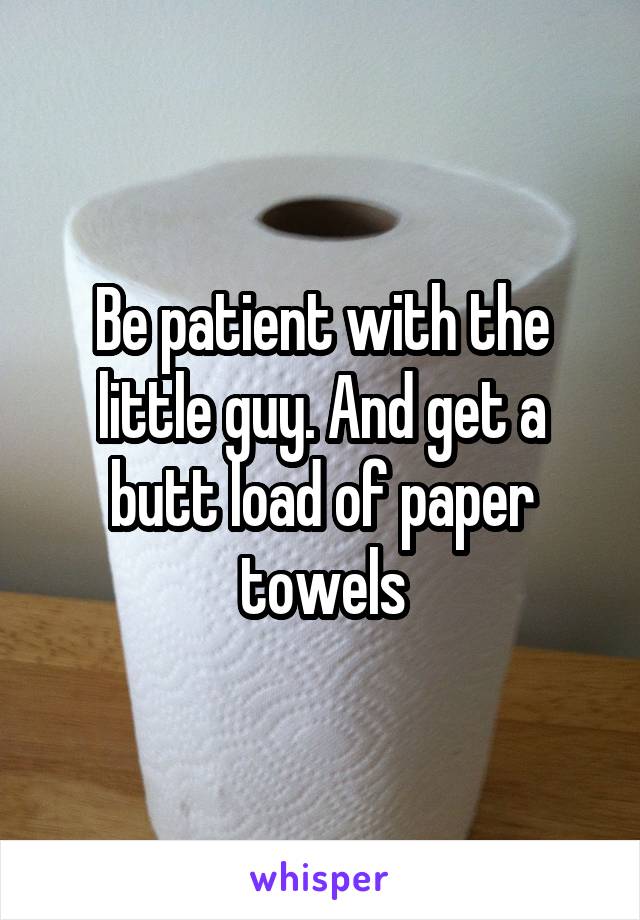Be patient with the little guy. And get a butt load of paper towels