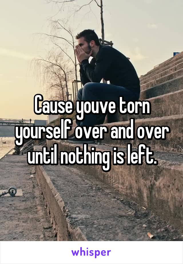 Cause youve torn yourself over and over until nothing is left.