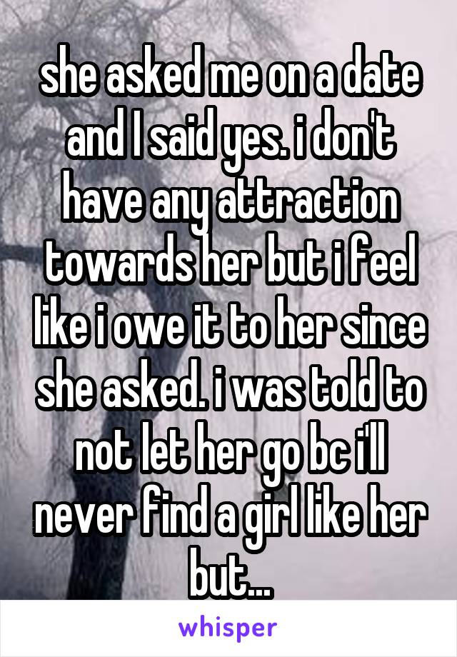 she asked me on a date and I said yes. i don't have any attraction towards her but i feel like i owe it to her since she asked. i was told to not let her go bc i'll never find a girl like her but...