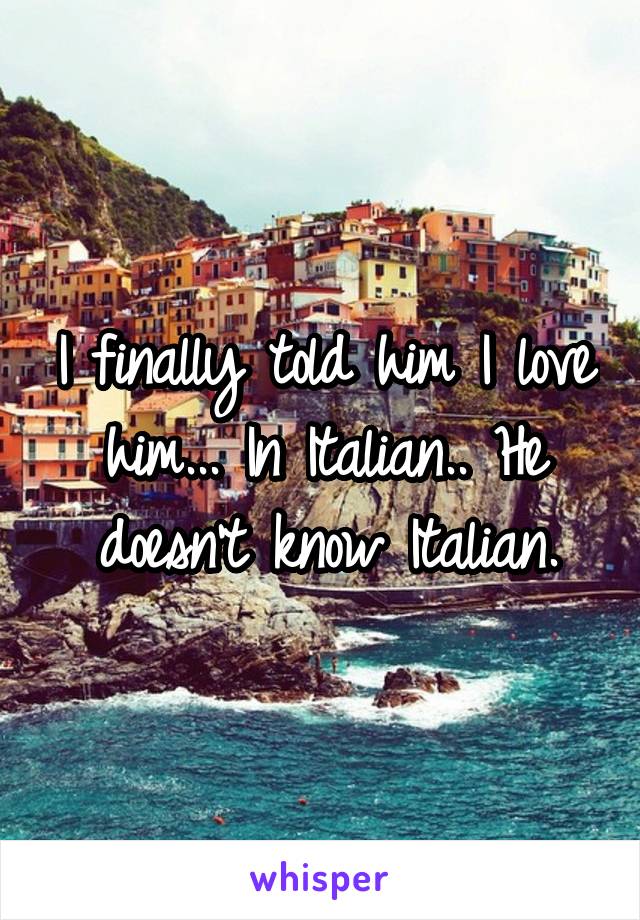 I finally told him I love him... In Italian.. He doesn't know Italian.