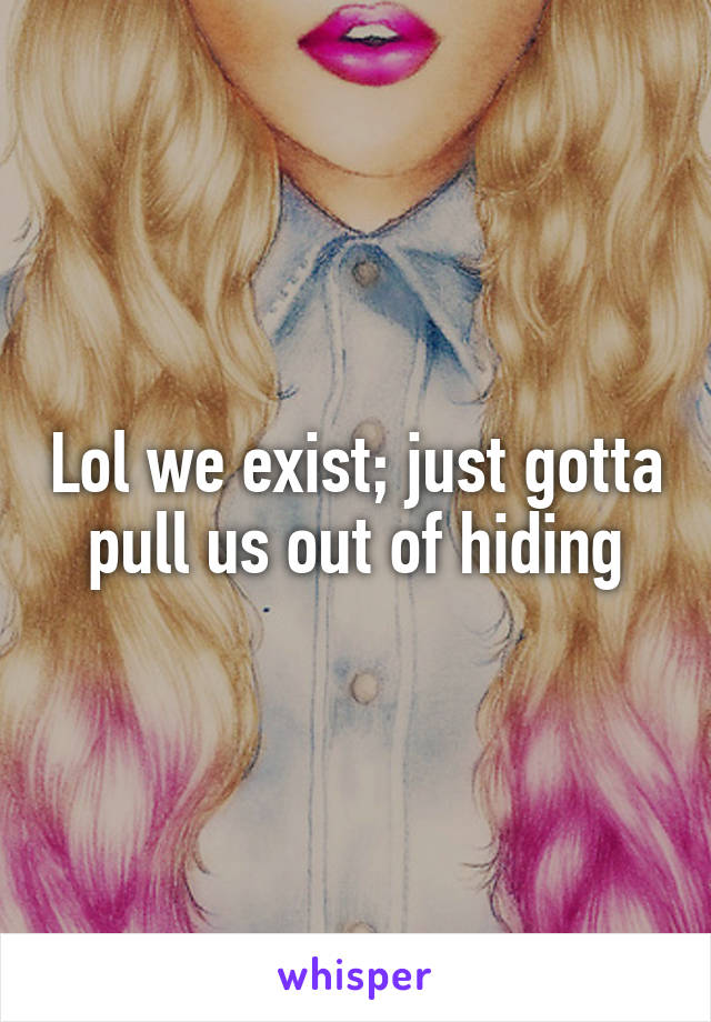 Lol we exist; just gotta pull us out of hiding