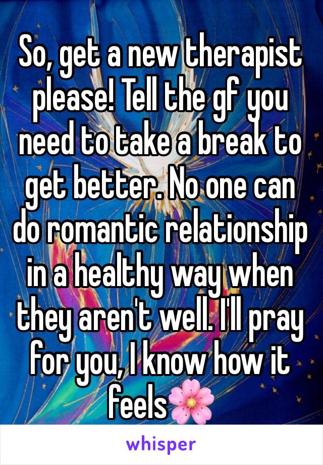 So, get a new therapist please! Tell the gf you need to take a break to get better. No one can do romantic relationship in a healthy way when they aren't well. I'll pray for you, I know how it feels🌸