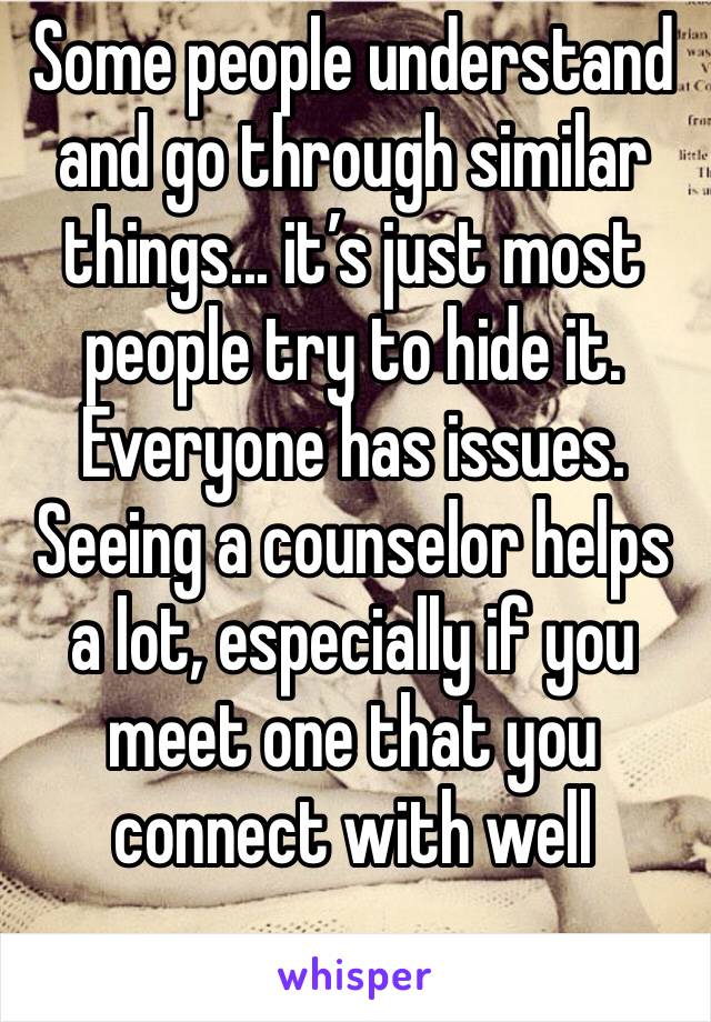 Some people understand and go through similar things... it’s just most people try to hide it. Everyone has issues. Seeing a counselor helps a lot, especially if you meet one that you connect with well