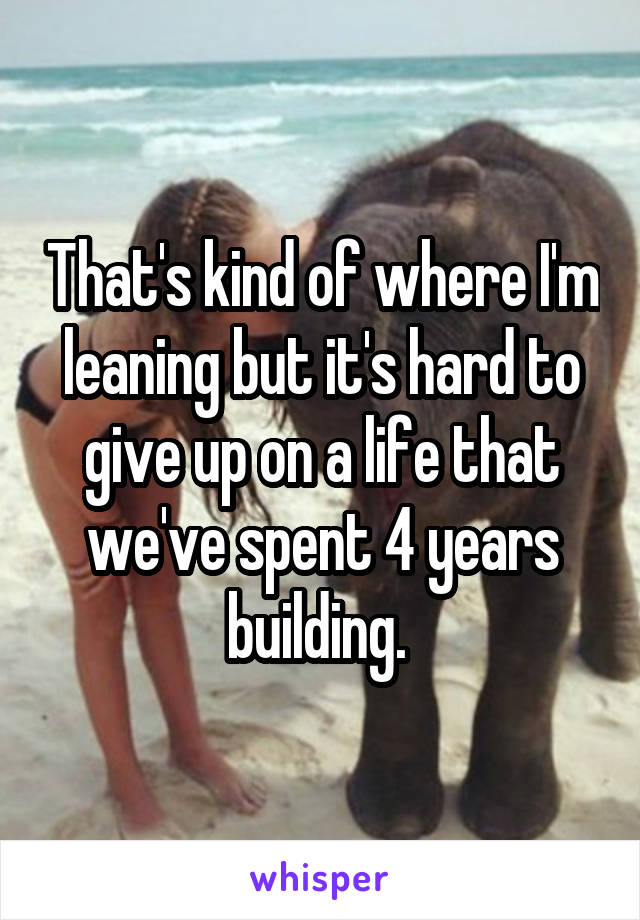 That's kind of where I'm leaning but it's hard to give up on a life that we've spent 4 years building. 