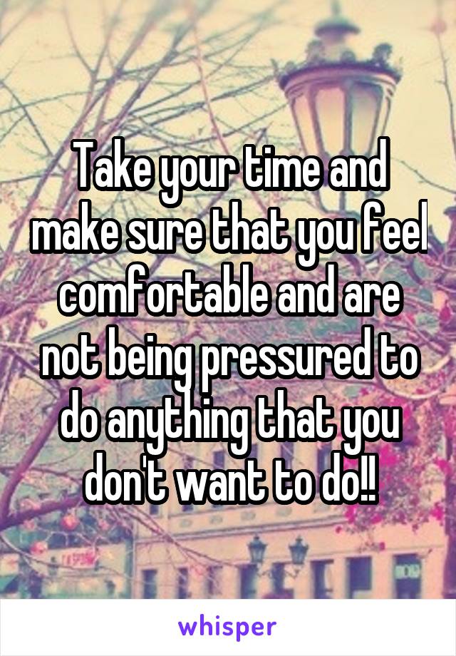 Take your time and make sure that you feel comfortable and are not being pressured to do anything that you don't want to do!!