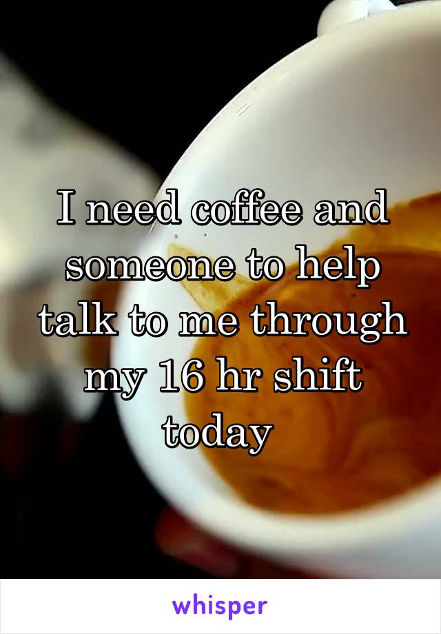 I need coffee and someone to help talk to me through my 16 hr shift today 