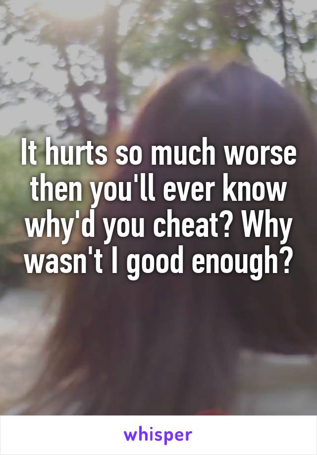 It hurts so much worse then you'll ever know why'd you cheat? Why wasn't I good enough? 