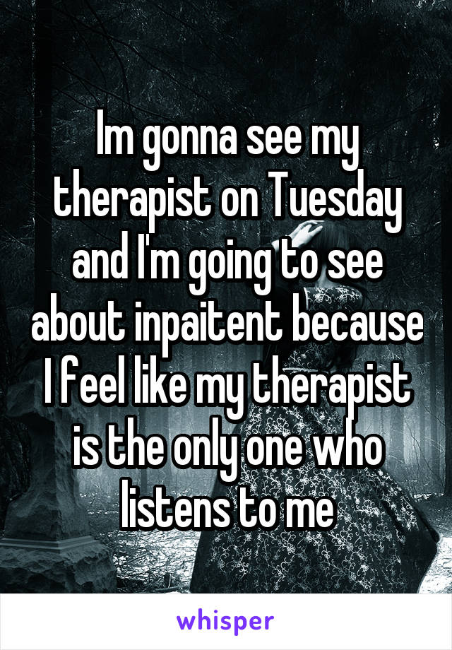 Im gonna see my therapist on Tuesday and I'm going to see about inpaitent because I feel like my therapist is the only one who listens to me