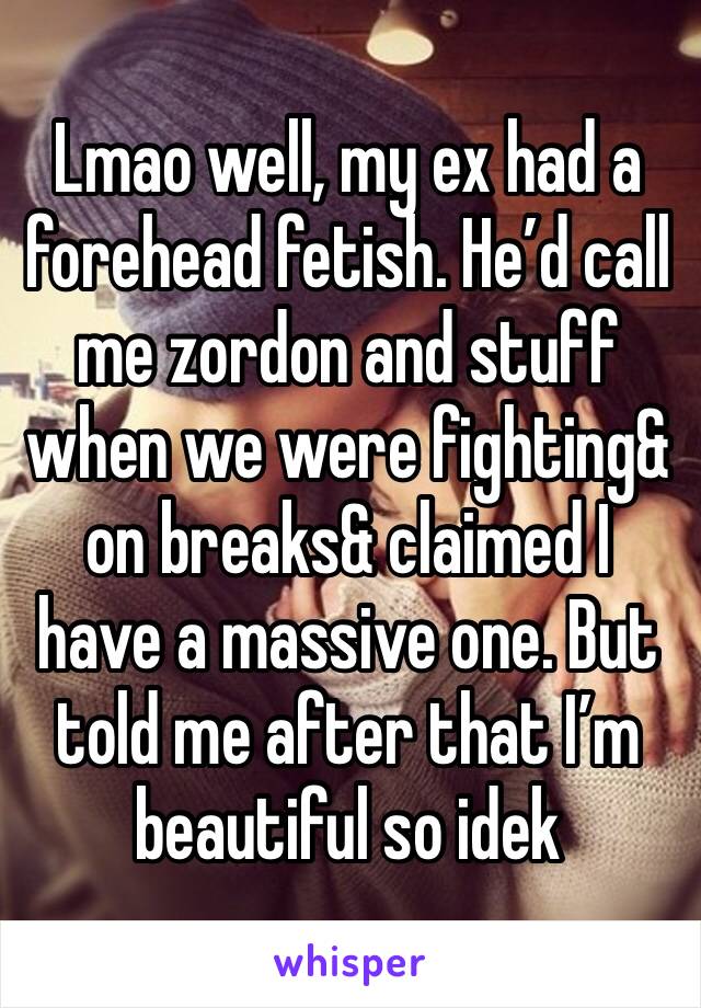 Lmao well, my ex had a forehead fetish. He’d call me zordon and stuff when we were fighting& on breaks& claimed I have a massive one. But told me after that I’m beautiful so idek