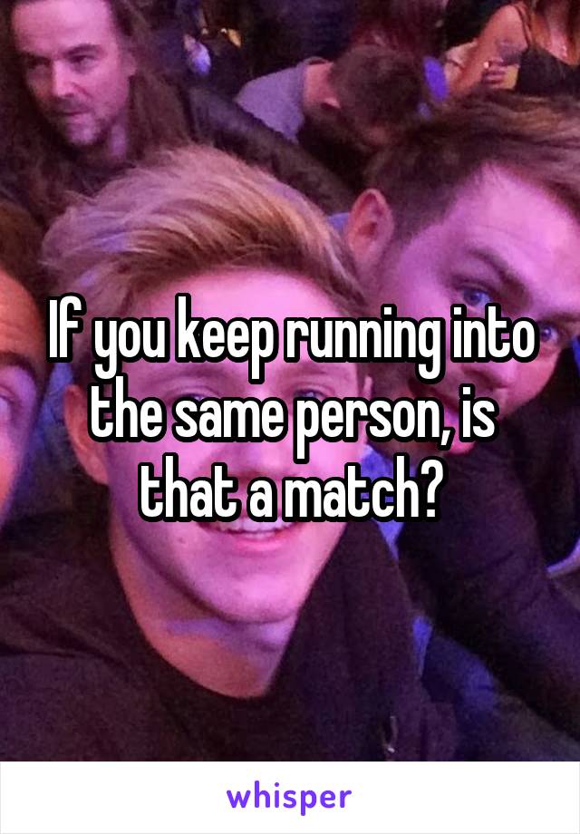 If you keep running into the same person, is that a match?