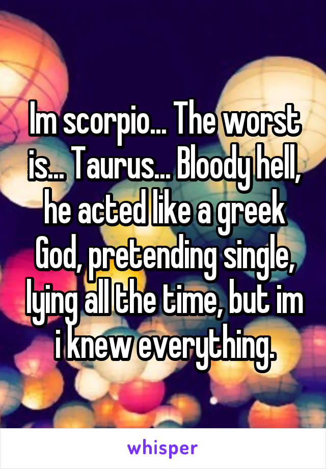 Im scorpio... The worst is... Taurus... Bloody hell, he acted like a greek God, pretending single, lying all the time, but im i knew everything.