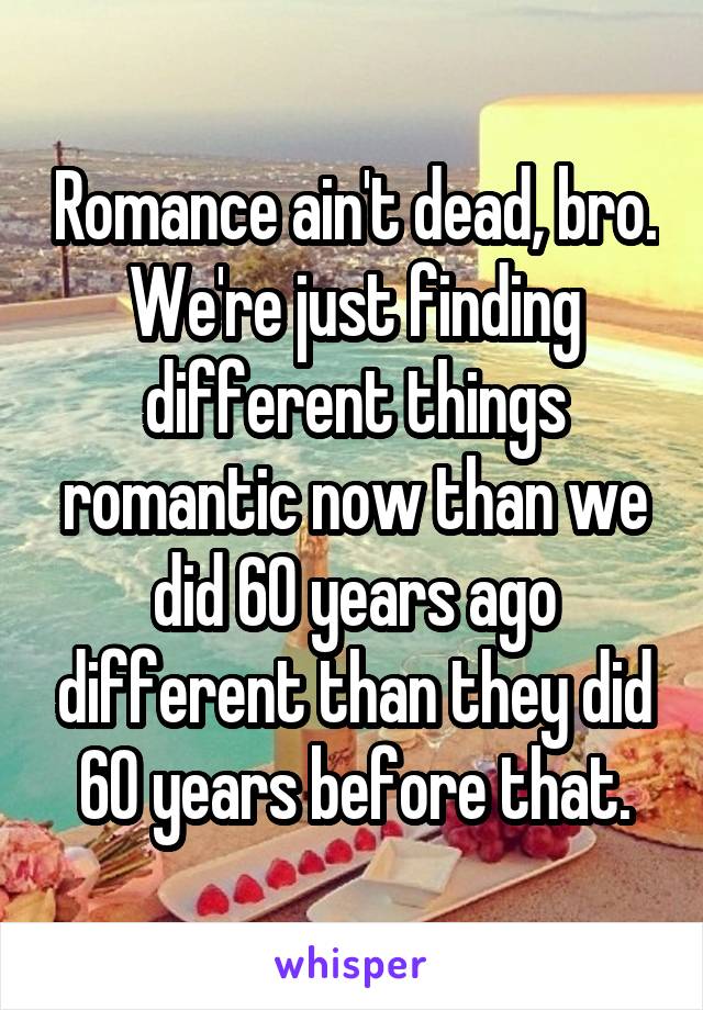 Romance ain't dead, bro. We're just finding different things romantic now than we did 60 years ago different than they did 60 years before that.