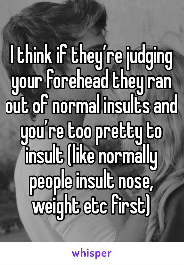 I think if they’re judging your forehead they ran out of normal insults and you’re too pretty to insult (like normally people insult nose, weight etc first)