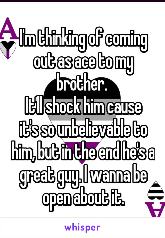 I'm thinking of coming out as ace to my brother. 
It'll shock him cause it's so unbelievable to him, but in the end he's a great guy. I wanna be open about it.