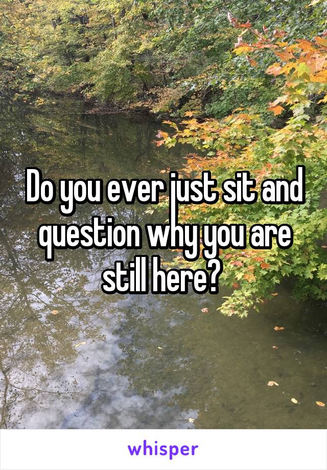 Do you ever just sit and question why you are still here? 