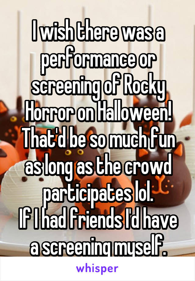 I wish there was a performance or screening of Rocky Horror on Halloween! That'd be so much fun as long as the crowd participates lol.
If I had friends I'd have a screening myself.