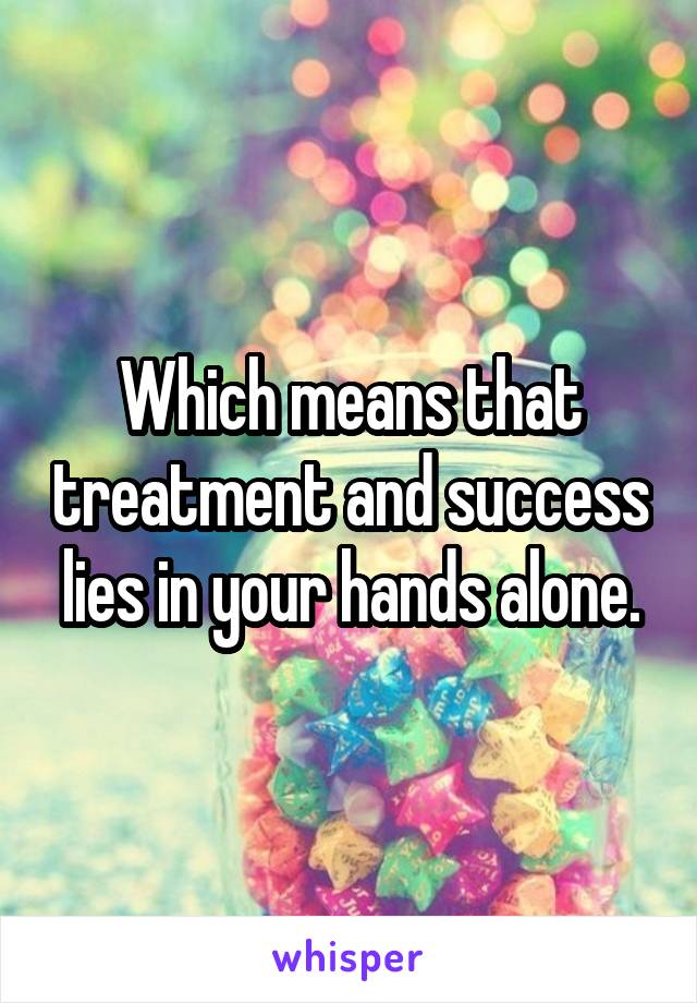 Which means that treatment and success lies in your hands alone.