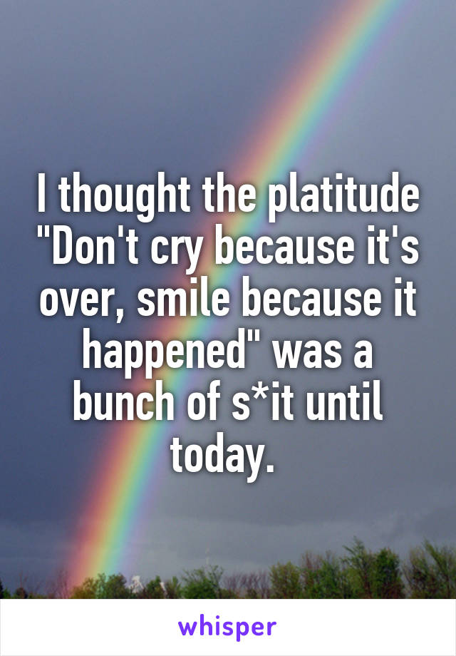 I thought the platitude "Don't cry because it's over, smile because it happened" was a bunch of s*it until today. 