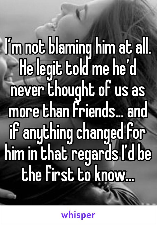 I’m not blaming him at all.  He legit told me he’d never thought of us as more than friends... and if anything changed for him in that regards I’d be the first to know...
