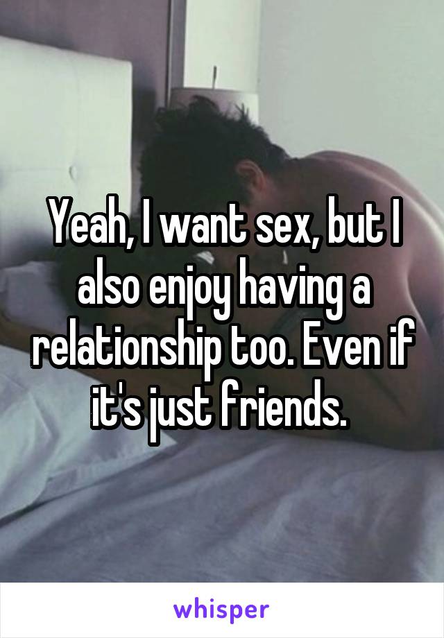 Yeah, I want sex, but I also enjoy having a relationship too. Even if it's just friends. 