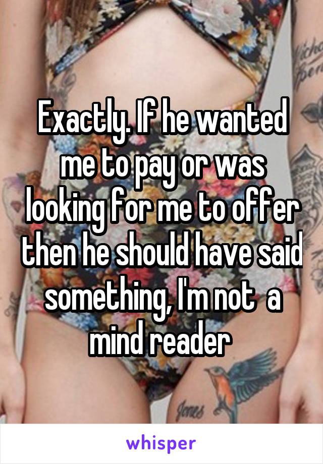 Exactly. If he wanted me to pay or was looking for me to offer then he should have said something, I'm not  a mind reader 