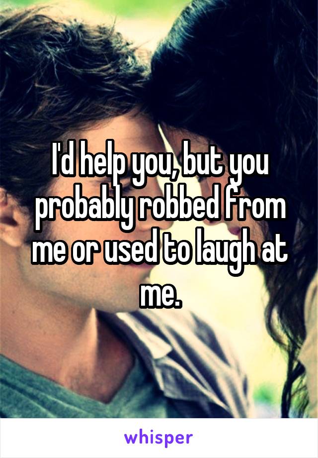 I'd help you, but you probably robbed from me or used to laugh at me.