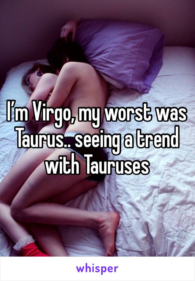 I’m Virgo, my worst was Taurus.. seeing a trend with Tauruses