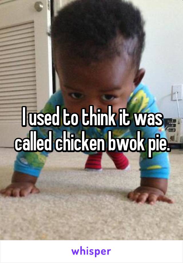 I used to think it was called chicken bwok pie.