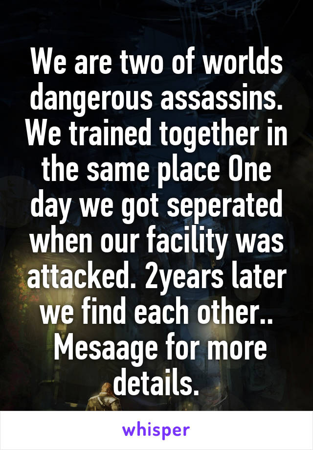 We are two of worlds dangerous assassins. We trained together in the same place One day we got seperated when our facility was attacked. 2years later we find each other..
 Mesaage for more details.