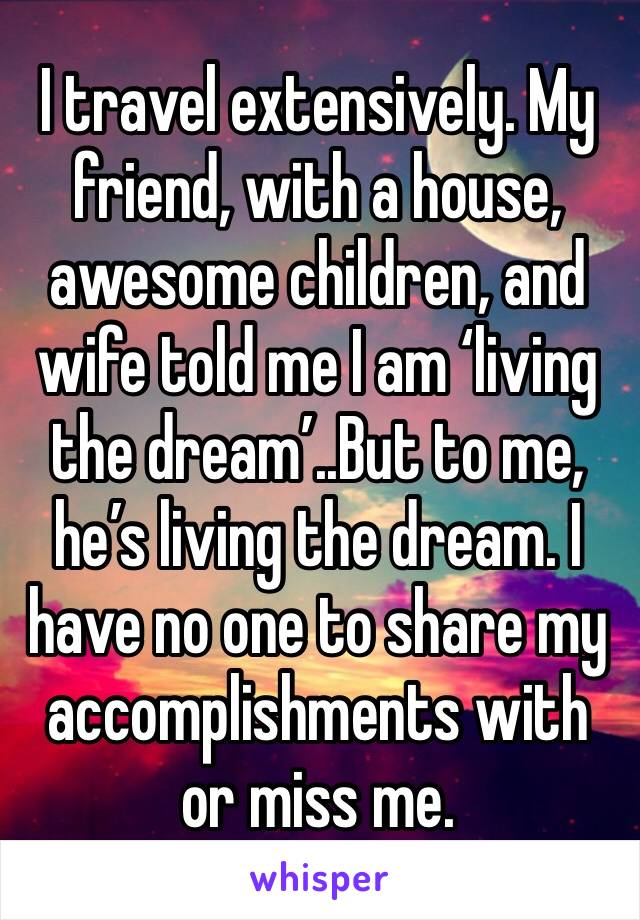 I travel extensively. My friend, with a house, awesome children, and wife told me I am ‘living the dream’..But to me, he’s living the dream. I have no one to share my accomplishments with or miss me.