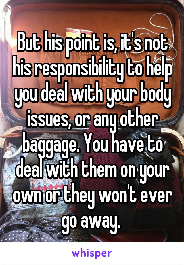 But his point is, it's not his responsibility to help you deal with your body issues, or any other baggage. You have to deal with them on your own or they won't ever go away. 