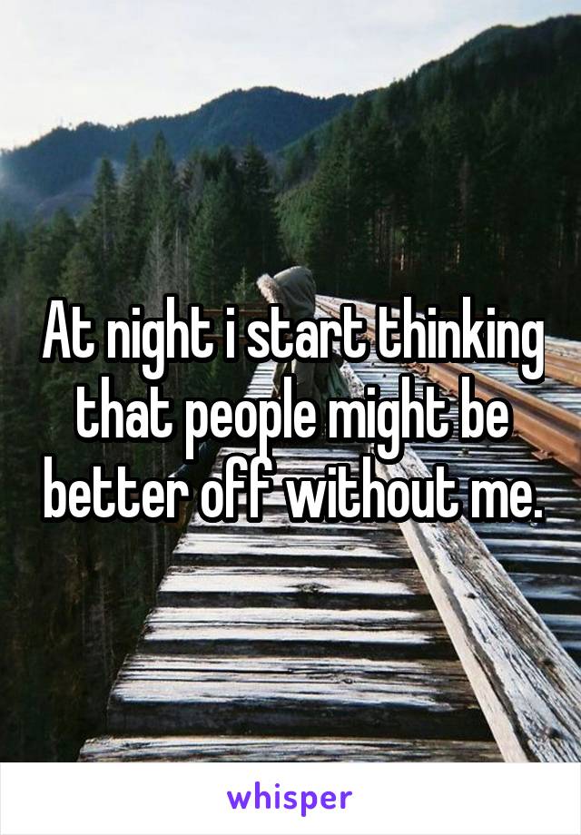 At night i start thinking that people might be better off without me.