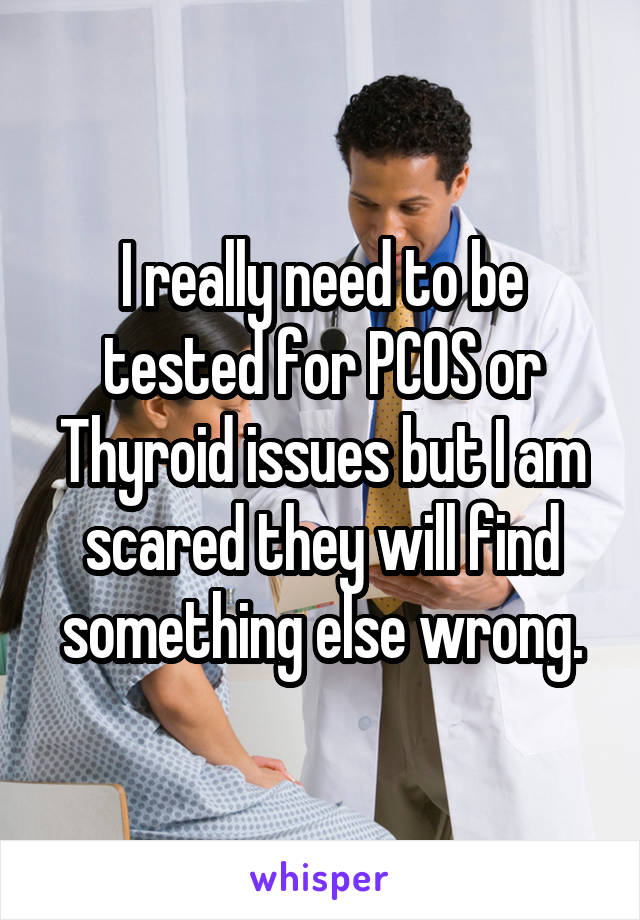 I really need to be tested for PCOS or Thyroid issues but I am scared they will find something else wrong.