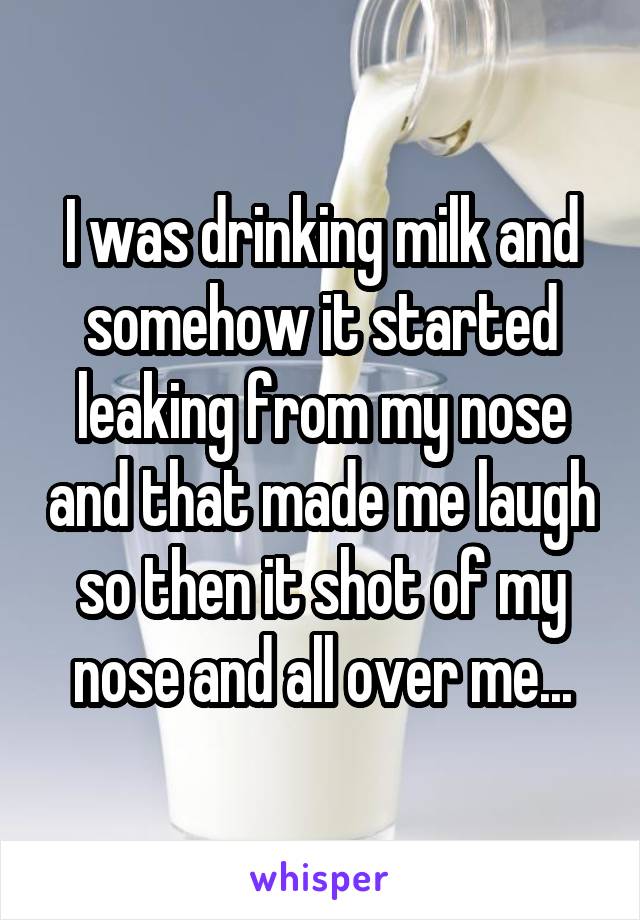 I was drinking milk and somehow it started leaking from my nose and that made me laugh so then it shot of my nose and all over me...