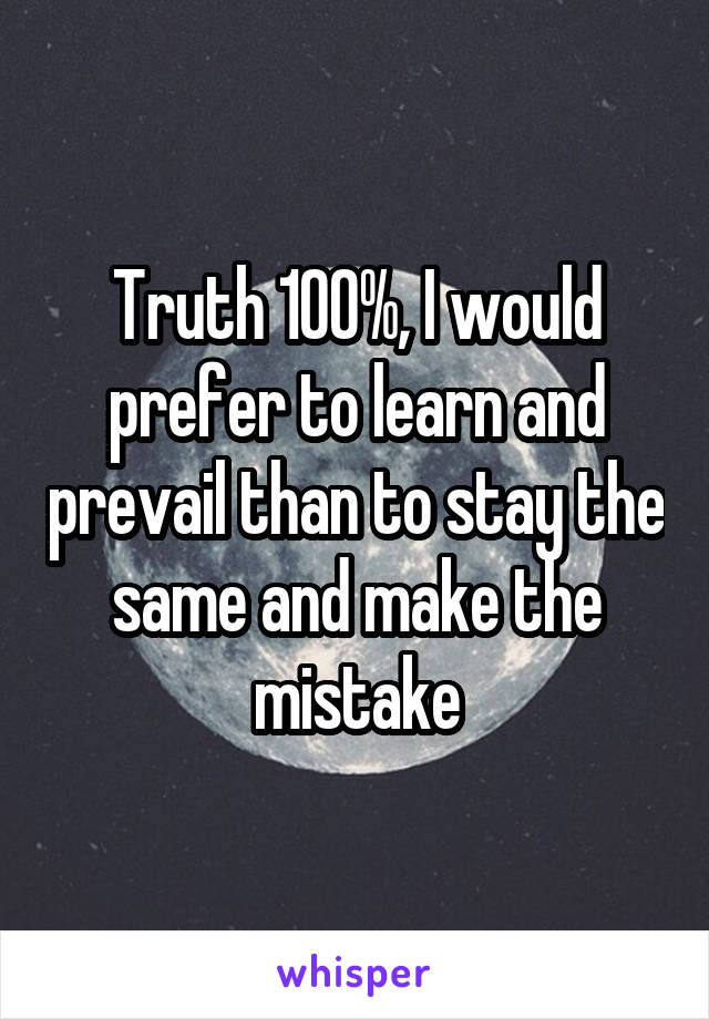 Truth 100%, I would prefer to learn and prevail than to stay the same and make the mistake