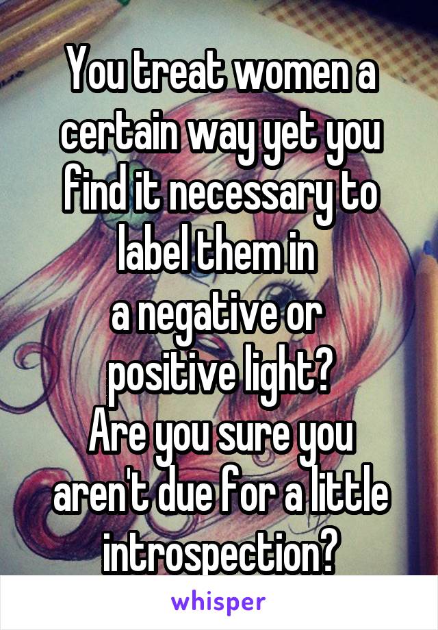 You treat women a certain way yet you find it necessary to label them in 
a negative or 
positive light?
Are you sure you aren't due for a little introspection?