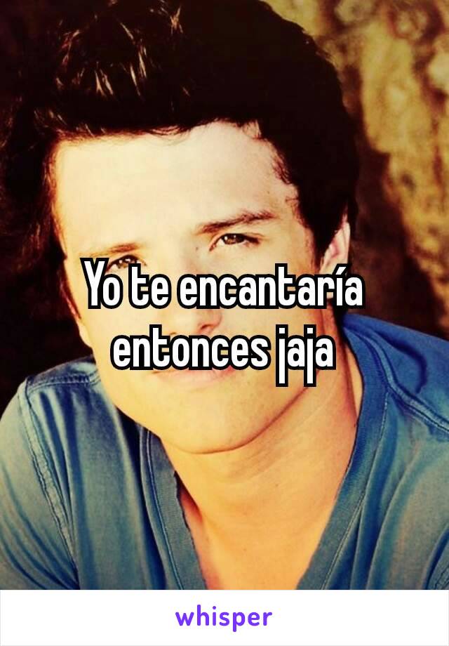 Yo te encantaría entonces jaja