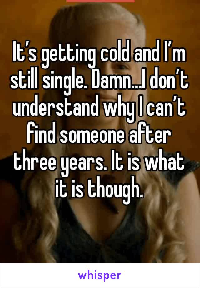 It’s getting cold and I’m still single. Damn...I don’t understand why I can’t find someone after three years. It is what it is though. 