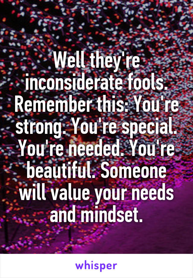 Well they're inconsiderate fools. Remember this: You're strong. You're special. You're needed. You're beautiful. Someone will value your needs and mindset.