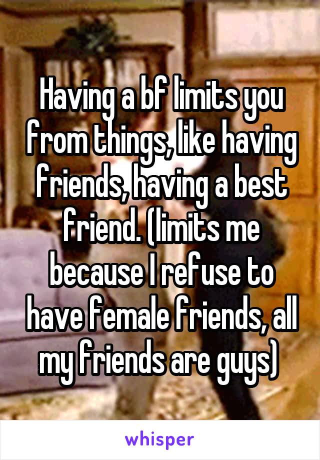 Having a bf limits you from things, like having friends, having a best friend. (limits me because I refuse to have female friends, all my friends are guys) 