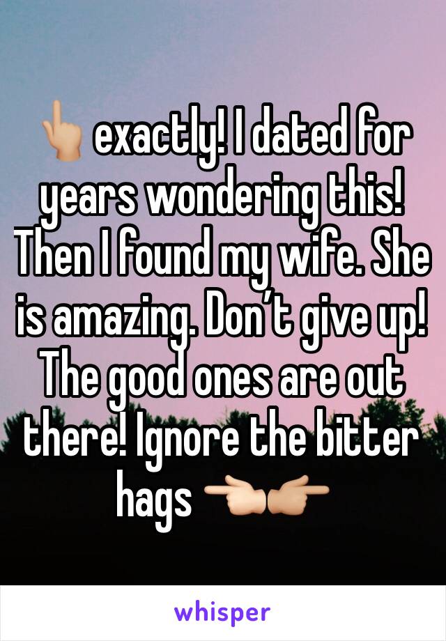 👆🏼exactly! I dated for years wondering this! Then I found my wife. She is amazing. Don’t give up! The good ones are out there! Ignore the bitter hags 👈🏻👉🏼