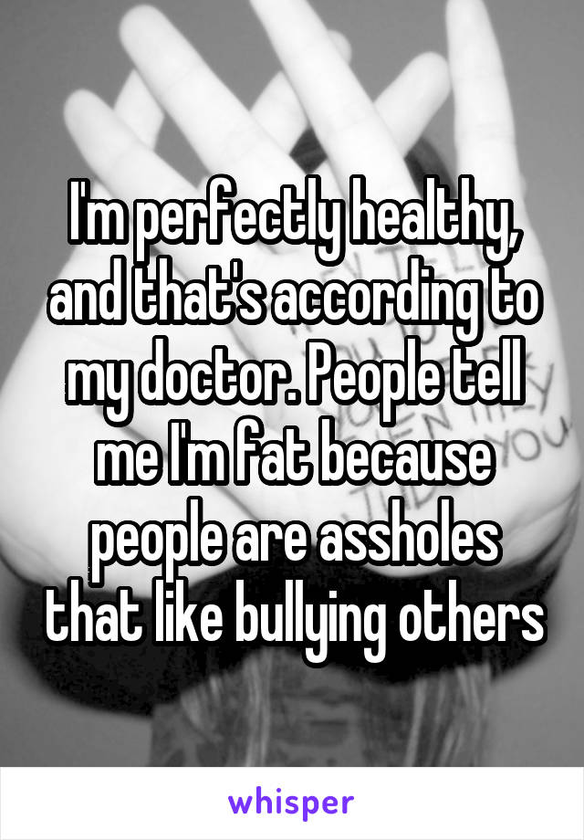 I'm perfectly healthy, and that's according to my doctor. People tell me I'm fat because people are assholes that like bullying others