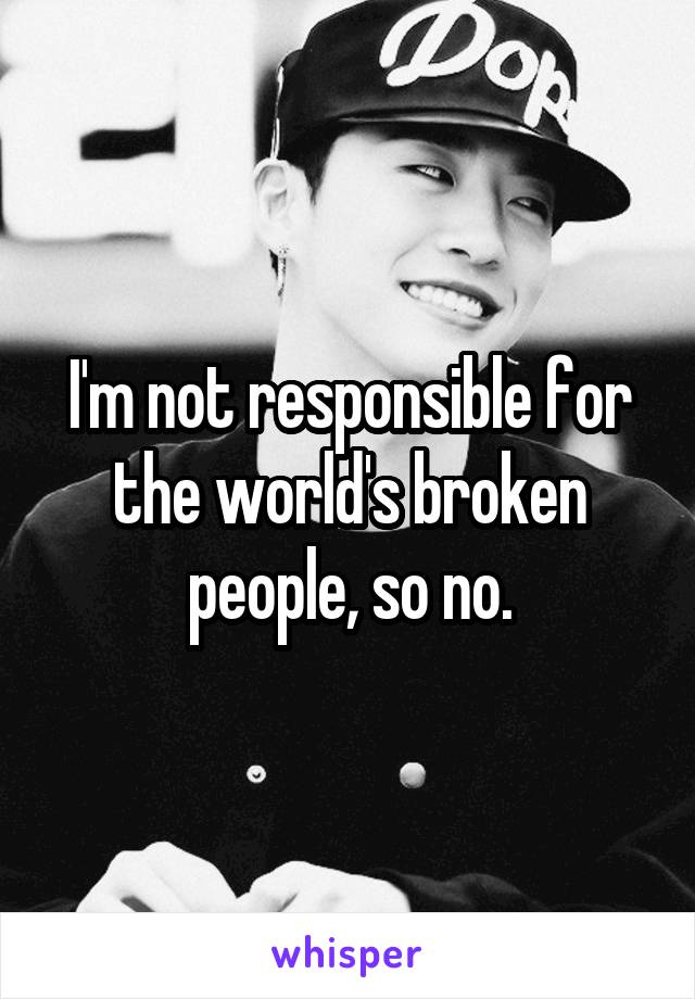 I'm not responsible for the world's broken people, so no.